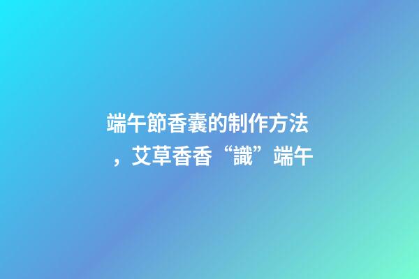 端午節香囊的制作方法，艾草香香“識”端午
